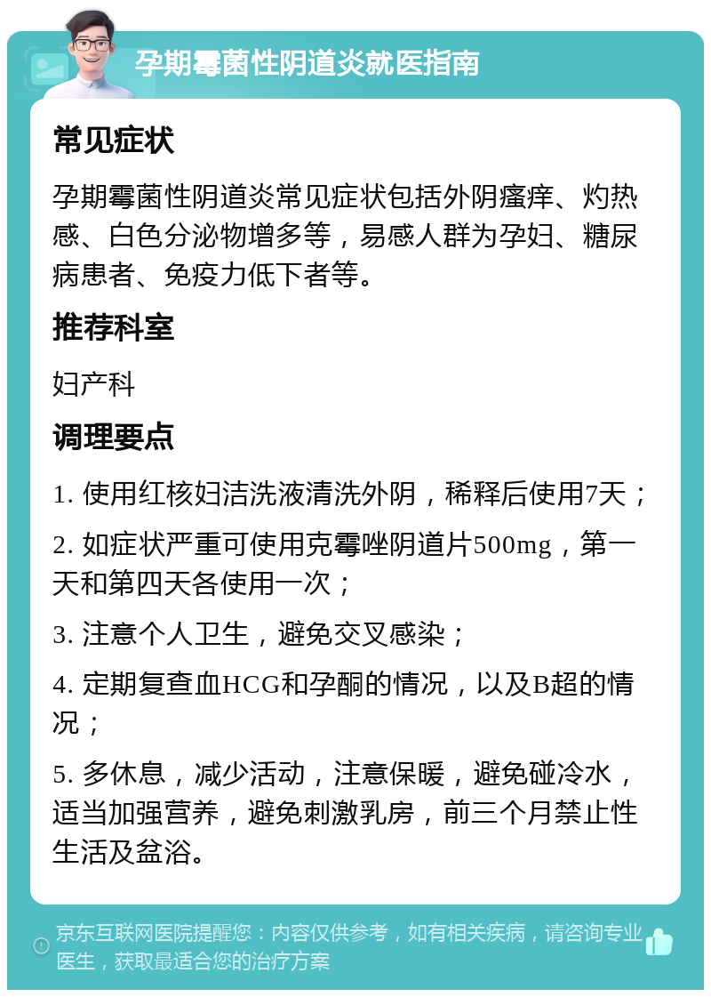 孕期霉菌性阴道炎就医指南 常见症状 孕期霉菌性阴道炎常见症状包括外阴瘙痒、灼热感、白色分泌物增多等，易感人群为孕妇、糖尿病患者、免疫力低下者等。 推荐科室 妇产科 调理要点 1. 使用红核妇洁洗液清洗外阴，稀释后使用7天； 2. 如症状严重可使用克霉唑阴道片500mg，第一天和第四天各使用一次； 3. 注意个人卫生，避免交叉感染； 4. 定期复查血HCG和孕酮的情况，以及B超的情况； 5. 多休息，减少活动，注意保暖，避免碰冷水，适当加强营养，避免刺激乳房，前三个月禁止性生活及盆浴。