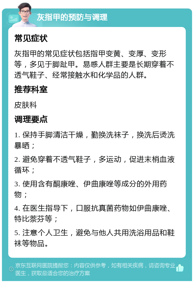 灰指甲的预防与调理 常见症状 灰指甲的常见症状包括指甲变黄、变厚、变形等，多见于脚趾甲。易感人群主要是长期穿着不透气鞋子、经常接触水和化学品的人群。 推荐科室 皮肤科 调理要点 1. 保持手脚清洁干燥，勤换洗袜子，换洗后烫洗暴晒； 2. 避免穿着不透气鞋子，多运动，促进末梢血液循环； 3. 使用含有酮康唑、伊曲康唑等成分的外用药物； 4. 在医生指导下，口服抗真菌药物如伊曲康唑、特比萘芬等； 5. 注意个人卫生，避免与他人共用洗浴用品和鞋袜等物品。