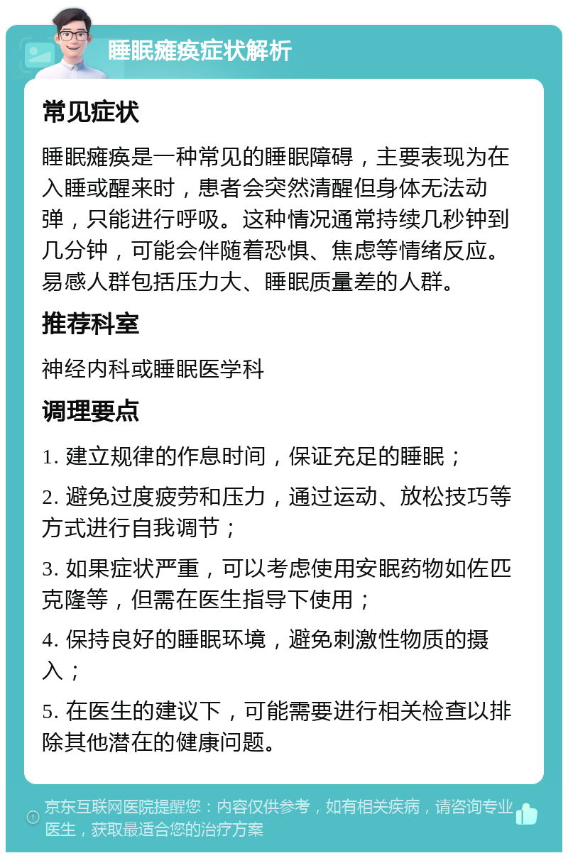 睡眠瘫痪症状解析 常见症状 睡眠瘫痪是一种常见的睡眠障碍，主要表现为在入睡或醒来时，患者会突然清醒但身体无法动弹，只能进行呼吸。这种情况通常持续几秒钟到几分钟，可能会伴随着恐惧、焦虑等情绪反应。易感人群包括压力大、睡眠质量差的人群。 推荐科室 神经内科或睡眠医学科 调理要点 1. 建立规律的作息时间，保证充足的睡眠； 2. 避免过度疲劳和压力，通过运动、放松技巧等方式进行自我调节； 3. 如果症状严重，可以考虑使用安眠药物如佐匹克隆等，但需在医生指导下使用； 4. 保持良好的睡眠环境，避免刺激性物质的摄入； 5. 在医生的建议下，可能需要进行相关检查以排除其他潜在的健康问题。