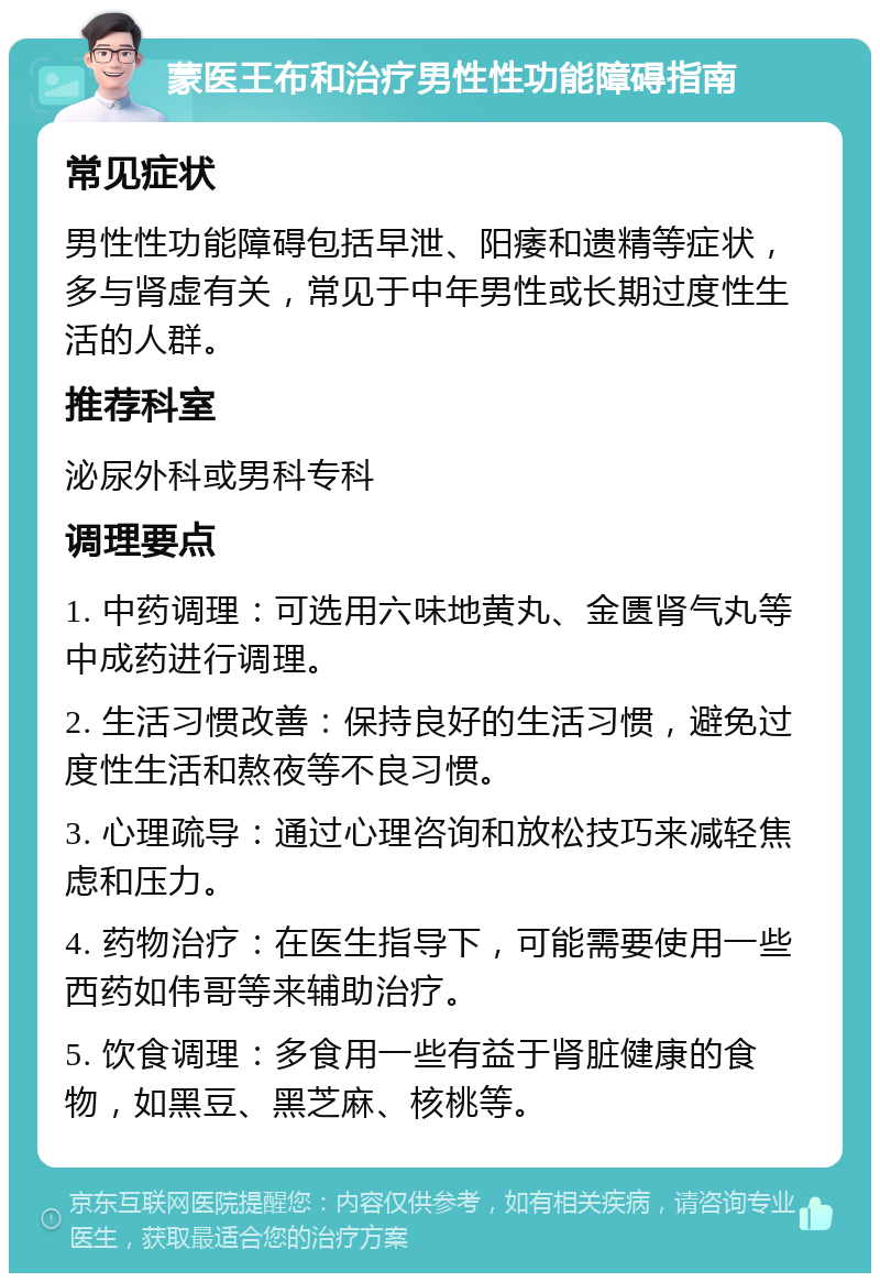 蒙医王布和治疗男性性功能障碍指南 常见症状 男性性功能障碍包括早泄、阳痿和遗精等症状，多与肾虚有关，常见于中年男性或长期过度性生活的人群。 推荐科室 泌尿外科或男科专科 调理要点 1. 中药调理：可选用六味地黄丸、金匮肾气丸等中成药进行调理。 2. 生活习惯改善：保持良好的生活习惯，避免过度性生活和熬夜等不良习惯。 3. 心理疏导：通过心理咨询和放松技巧来减轻焦虑和压力。 4. 药物治疗：在医生指导下，可能需要使用一些西药如伟哥等来辅助治疗。 5. 饮食调理：多食用一些有益于肾脏健康的食物，如黑豆、黑芝麻、核桃等。