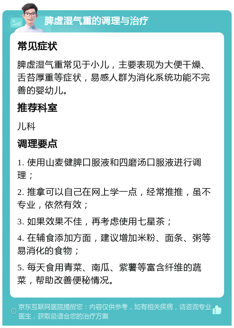 脾虚湿气重的调理与治疗 常见症状 脾虚湿气重常见于小儿，主要表现为大便干燥、舌苔厚重等症状，易感人群为消化系统功能不完善的婴幼儿。 推荐科室 儿科 调理要点 1. 使用山麦健脾口服液和四磨汤口服液进行调理； 2. 推拿可以自己在网上学一点，经常推推，虽不专业，依然有效； 3. 如果效果不佳，再考虑使用七星茶； 4. 在辅食添加方面，建议增加米粉、面条、粥等易消化的食物； 5. 每天食用青菜、南瓜、紫薯等富含纤维的蔬菜，帮助改善便秘情况。