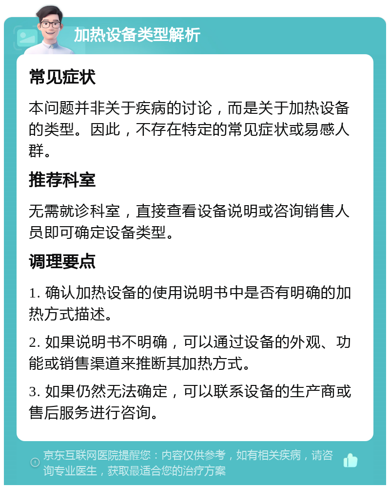 加热设备类型解析 常见症状 本问题并非关于疾病的讨论，而是关于加热设备的类型。因此，不存在特定的常见症状或易感人群。 推荐科室 无需就诊科室，直接查看设备说明或咨询销售人员即可确定设备类型。 调理要点 1. 确认加热设备的使用说明书中是否有明确的加热方式描述。 2. 如果说明书不明确，可以通过设备的外观、功能或销售渠道来推断其加热方式。 3. 如果仍然无法确定，可以联系设备的生产商或售后服务进行咨询。