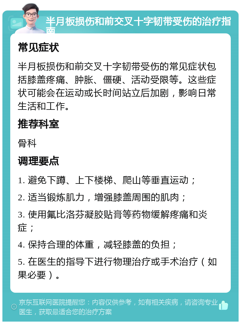 半月板损伤和前交叉十字韧带受伤的治疗指南 常见症状 半月板损伤和前交叉十字韧带受伤的常见症状包括膝盖疼痛、肿胀、僵硬、活动受限等。这些症状可能会在运动或长时间站立后加剧，影响日常生活和工作。 推荐科室 骨科 调理要点 1. 避免下蹲、上下楼梯、爬山等垂直运动； 2. 适当锻炼肌力，增强膝盖周围的肌肉； 3. 使用氟比洛芬凝胶贴膏等药物缓解疼痛和炎症； 4. 保持合理的体重，减轻膝盖的负担； 5. 在医生的指导下进行物理治疗或手术治疗（如果必要）。