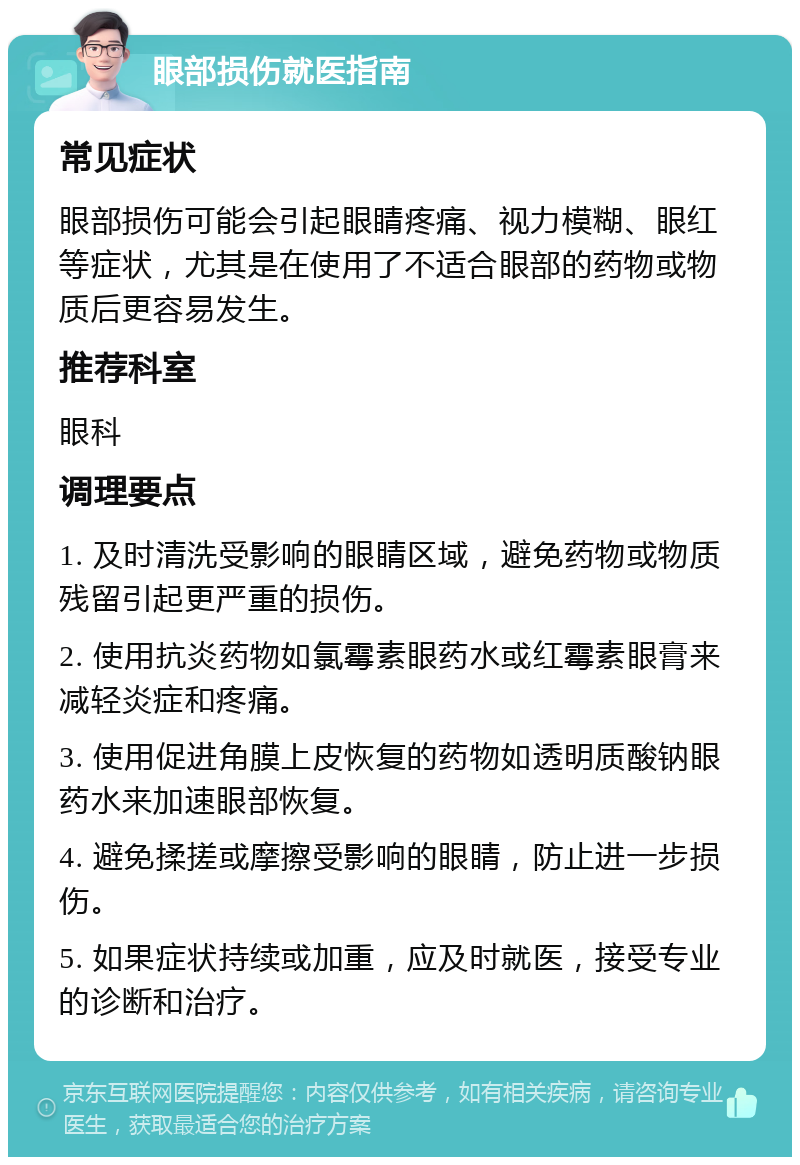 眼部损伤就医指南 常见症状 眼部损伤可能会引起眼睛疼痛、视力模糊、眼红等症状，尤其是在使用了不适合眼部的药物或物质后更容易发生。 推荐科室 眼科 调理要点 1. 及时清洗受影响的眼睛区域，避免药物或物质残留引起更严重的损伤。 2. 使用抗炎药物如氯霉素眼药水或红霉素眼膏来减轻炎症和疼痛。 3. 使用促进角膜上皮恢复的药物如透明质酸钠眼药水来加速眼部恢复。 4. 避免揉搓或摩擦受影响的眼睛，防止进一步损伤。 5. 如果症状持续或加重，应及时就医，接受专业的诊断和治疗。