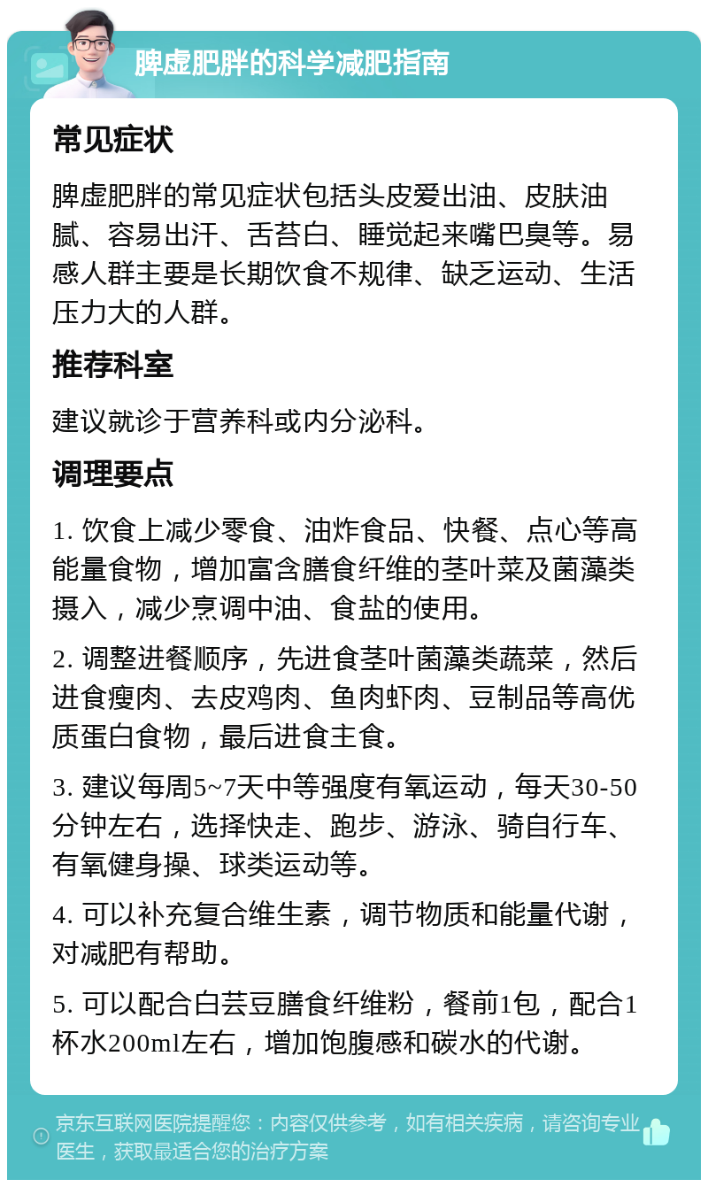 脾虚肥胖的科学减肥指南 常见症状 脾虚肥胖的常见症状包括头皮爱出油、皮肤油腻、容易出汗、舌苔白、睡觉起来嘴巴臭等。易感人群主要是长期饮食不规律、缺乏运动、生活压力大的人群。 推荐科室 建议就诊于营养科或内分泌科。 调理要点 1. 饮食上减少零食、油炸食品、快餐、点心等高能量食物，增加富含膳食纤维的茎叶菜及菌藻类摄入，减少烹调中油、食盐的使用。 2. 调整进餐顺序，先进食茎叶菌藻类蔬菜，然后进食瘦肉、去皮鸡肉、鱼肉虾肉、豆制品等高优质蛋白食物，最后进食主食。 3. 建议每周5~7天中等强度有氧运动，每天30-50分钟左右，选择快走、跑步、游泳、骑自行车、有氧健身操、球类运动等。 4. 可以补充复合维生素，调节物质和能量代谢，对减肥有帮助。 5. 可以配合白芸豆膳食纤维粉，餐前1包，配合1杯水200ml左右，增加饱腹感和碳水的代谢。