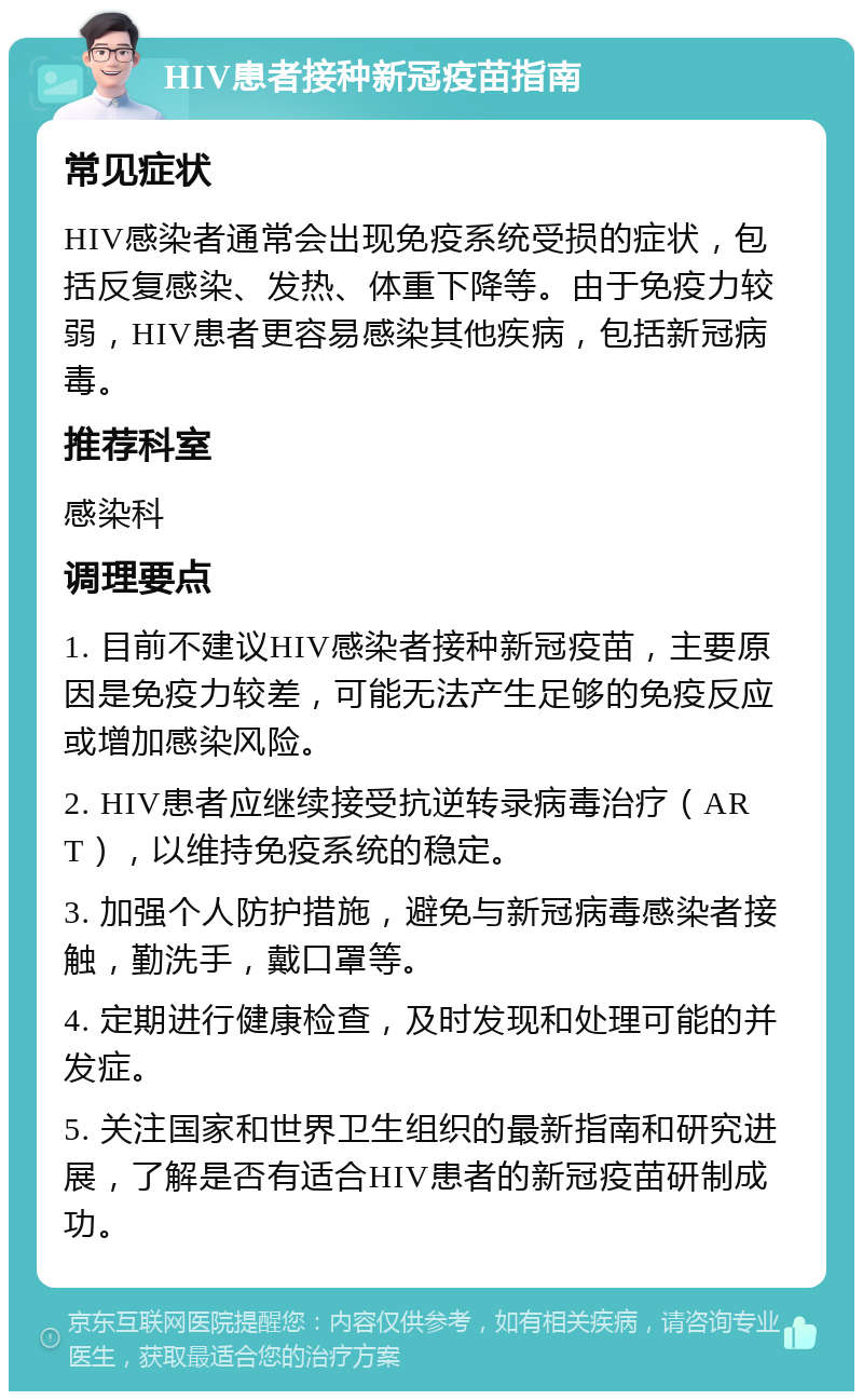 HIV患者接种新冠疫苗指南 常见症状 HIV感染者通常会出现免疫系统受损的症状，包括反复感染、发热、体重下降等。由于免疫力较弱，HIV患者更容易感染其他疾病，包括新冠病毒。 推荐科室 感染科 调理要点 1. 目前不建议HIV感染者接种新冠疫苗，主要原因是免疫力较差，可能无法产生足够的免疫反应或增加感染风险。 2. HIV患者应继续接受抗逆转录病毒治疗（ART），以维持免疫系统的稳定。 3. 加强个人防护措施，避免与新冠病毒感染者接触，勤洗手，戴口罩等。 4. 定期进行健康检查，及时发现和处理可能的并发症。 5. 关注国家和世界卫生组织的最新指南和研究进展，了解是否有适合HIV患者的新冠疫苗研制成功。