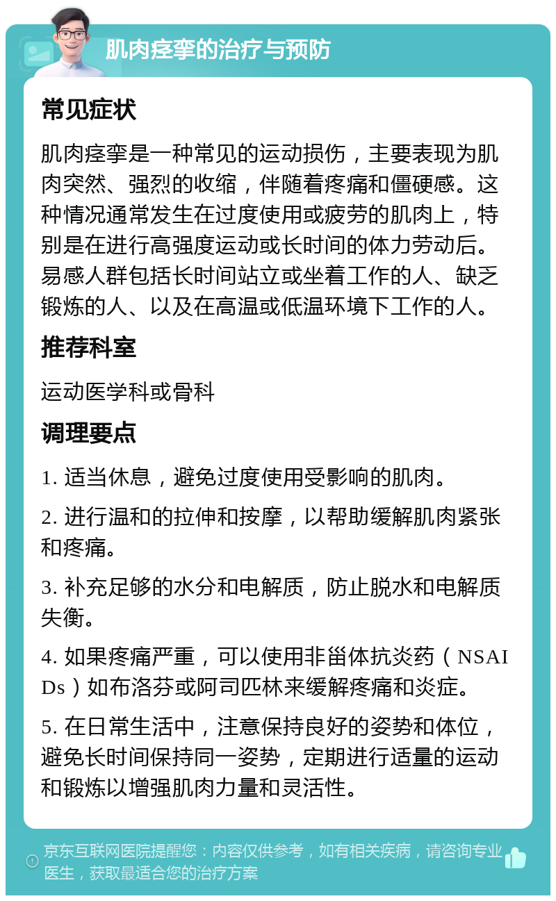 肌肉痉挛的治疗与预防 常见症状 肌肉痉挛是一种常见的运动损伤，主要表现为肌肉突然、强烈的收缩，伴随着疼痛和僵硬感。这种情况通常发生在过度使用或疲劳的肌肉上，特别是在进行高强度运动或长时间的体力劳动后。易感人群包括长时间站立或坐着工作的人、缺乏锻炼的人、以及在高温或低温环境下工作的人。 推荐科室 运动医学科或骨科 调理要点 1. 适当休息，避免过度使用受影响的肌肉。 2. 进行温和的拉伸和按摩，以帮助缓解肌肉紧张和疼痛。 3. 补充足够的水分和电解质，防止脱水和电解质失衡。 4. 如果疼痛严重，可以使用非甾体抗炎药（NSAIDs）如布洛芬或阿司匹林来缓解疼痛和炎症。 5. 在日常生活中，注意保持良好的姿势和体位，避免长时间保持同一姿势，定期进行适量的运动和锻炼以增强肌肉力量和灵活性。