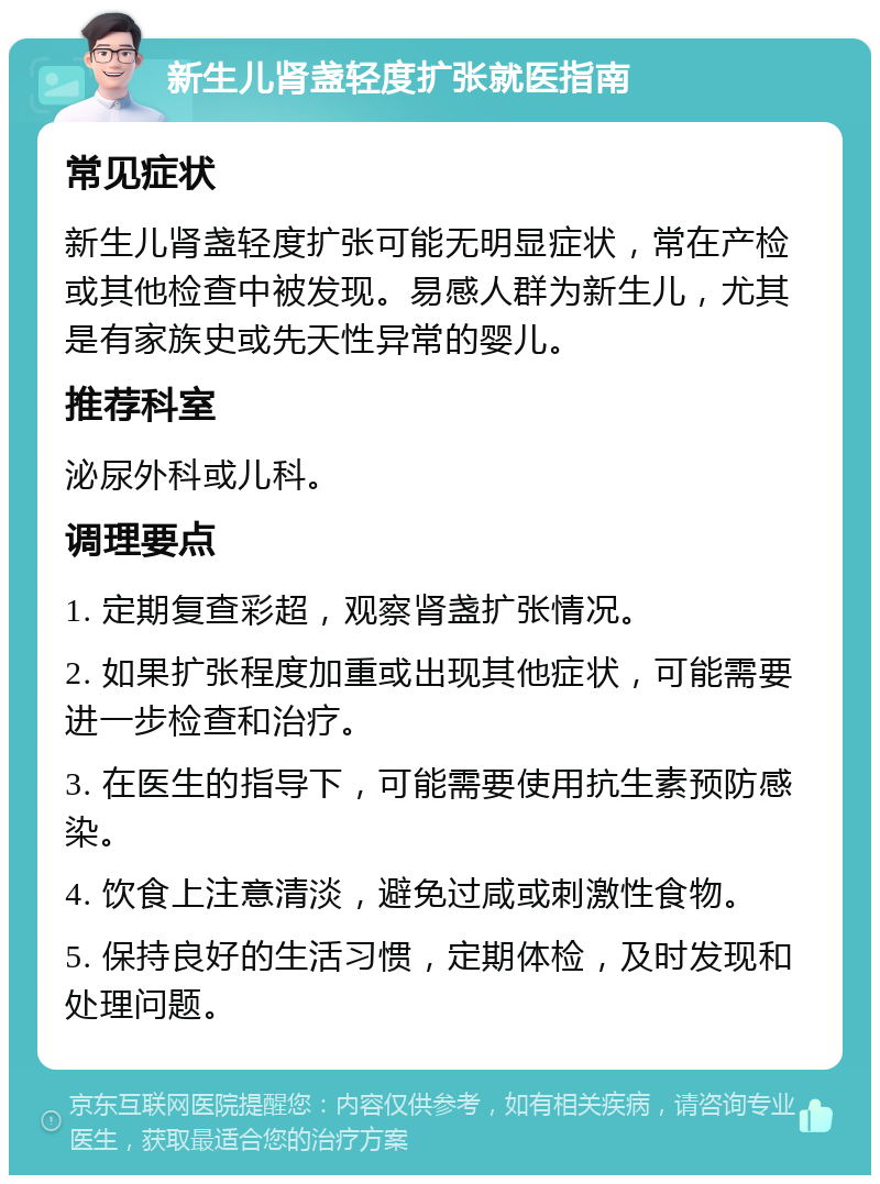 新生儿肾盏轻度扩张就医指南 常见症状 新生儿肾盏轻度扩张可能无明显症状，常在产检或其他检查中被发现。易感人群为新生儿，尤其是有家族史或先天性异常的婴儿。 推荐科室 泌尿外科或儿科。 调理要点 1. 定期复查彩超，观察肾盏扩张情况。 2. 如果扩张程度加重或出现其他症状，可能需要进一步检查和治疗。 3. 在医生的指导下，可能需要使用抗生素预防感染。 4. 饮食上注意清淡，避免过咸或刺激性食物。 5. 保持良好的生活习惯，定期体检，及时发现和处理问题。