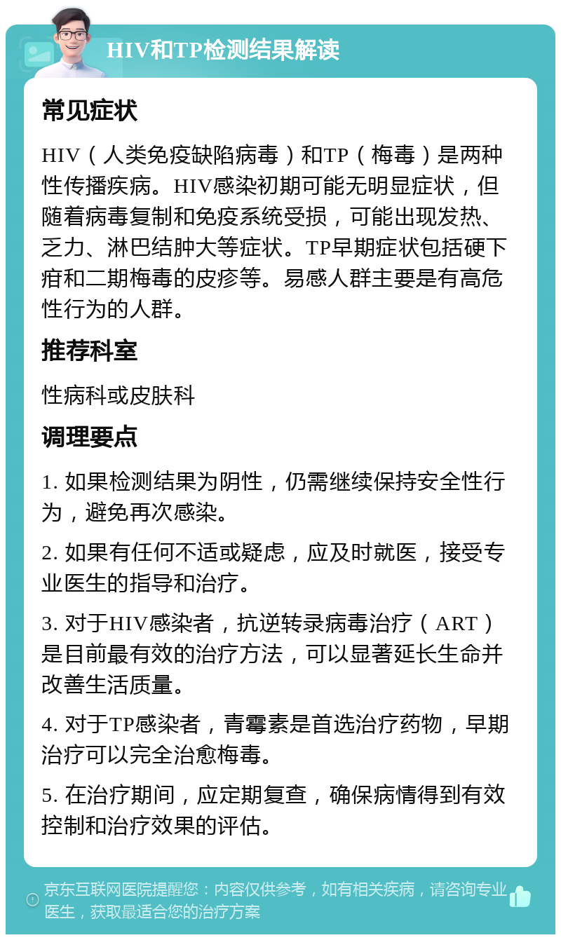 HIV和TP检测结果解读 常见症状 HIV（人类免疫缺陷病毒）和TP（梅毒）是两种性传播疾病。HIV感染初期可能无明显症状，但随着病毒复制和免疫系统受损，可能出现发热、乏力、淋巴结肿大等症状。TP早期症状包括硬下疳和二期梅毒的皮疹等。易感人群主要是有高危性行为的人群。 推荐科室 性病科或皮肤科 调理要点 1. 如果检测结果为阴性，仍需继续保持安全性行为，避免再次感染。 2. 如果有任何不适或疑虑，应及时就医，接受专业医生的指导和治疗。 3. 对于HIV感染者，抗逆转录病毒治疗（ART）是目前最有效的治疗方法，可以显著延长生命并改善生活质量。 4. 对于TP感染者，青霉素是首选治疗药物，早期治疗可以完全治愈梅毒。 5. 在治疗期间，应定期复查，确保病情得到有效控制和治疗效果的评估。