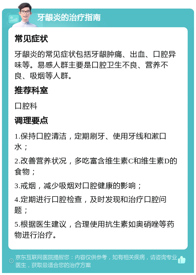 牙龈炎的治疗指南 常见症状 牙龈炎的常见症状包括牙龈肿痛、出血、口腔异味等。易感人群主要是口腔卫生不良、营养不良、吸烟等人群。 推荐科室 口腔科 调理要点 1.保持口腔清洁，定期刷牙、使用牙线和漱口水； 2.改善营养状况，多吃富含维生素C和维生素D的食物； 3.戒烟，减少吸烟对口腔健康的影响； 4.定期进行口腔检查，及时发现和治疗口腔问题； 5.根据医生建议，合理使用抗生素如奥硝唑等药物进行治疗。