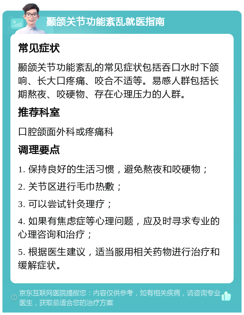 颞颌关节功能紊乱就医指南 常见症状 颞颌关节功能紊乱的常见症状包括吞口水时下颌响、长大口疼痛、咬合不适等。易感人群包括长期熬夜、咬硬物、存在心理压力的人群。 推荐科室 口腔颌面外科或疼痛科 调理要点 1. 保持良好的生活习惯，避免熬夜和咬硬物； 2. 关节区进行毛巾热敷； 3. 可以尝试针灸理疗； 4. 如果有焦虑症等心理问题，应及时寻求专业的心理咨询和治疗； 5. 根据医生建议，适当服用相关药物进行治疗和缓解症状。