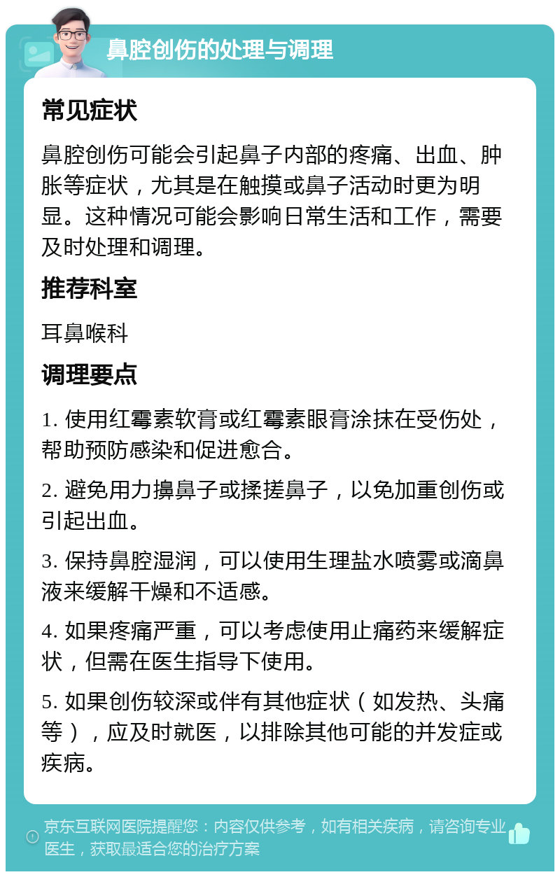 鼻腔创伤的处理与调理 常见症状 鼻腔创伤可能会引起鼻子内部的疼痛、出血、肿胀等症状，尤其是在触摸或鼻子活动时更为明显。这种情况可能会影响日常生活和工作，需要及时处理和调理。 推荐科室 耳鼻喉科 调理要点 1. 使用红霉素软膏或红霉素眼膏涂抹在受伤处，帮助预防感染和促进愈合。 2. 避免用力擤鼻子或揉搓鼻子，以免加重创伤或引起出血。 3. 保持鼻腔湿润，可以使用生理盐水喷雾或滴鼻液来缓解干燥和不适感。 4. 如果疼痛严重，可以考虑使用止痛药来缓解症状，但需在医生指导下使用。 5. 如果创伤较深或伴有其他症状（如发热、头痛等），应及时就医，以排除其他可能的并发症或疾病。