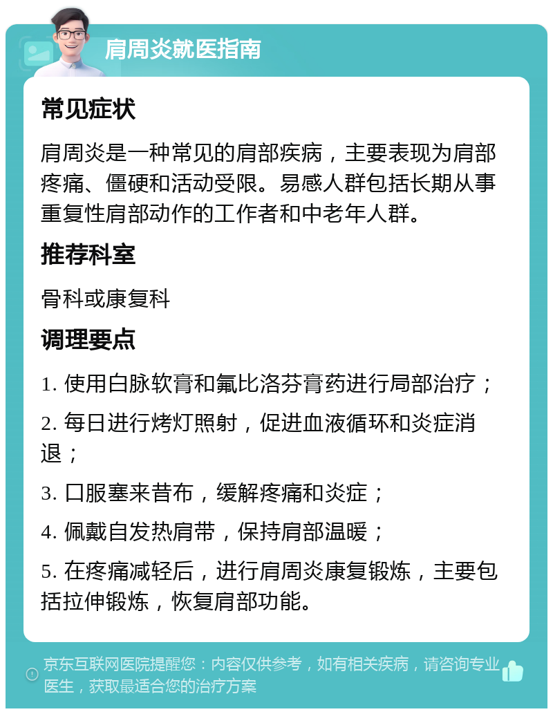 肩周炎就医指南 常见症状 肩周炎是一种常见的肩部疾病，主要表现为肩部疼痛、僵硬和活动受限。易感人群包括长期从事重复性肩部动作的工作者和中老年人群。 推荐科室 骨科或康复科 调理要点 1. 使用白脉软膏和氟比洛芬膏药进行局部治疗； 2. 每日进行烤灯照射，促进血液循环和炎症消退； 3. 口服塞来昔布，缓解疼痛和炎症； 4. 佩戴自发热肩带，保持肩部温暖； 5. 在疼痛减轻后，进行肩周炎康复锻炼，主要包括拉伸锻炼，恢复肩部功能。