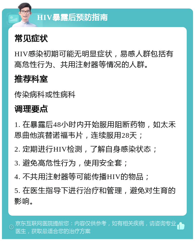 HIV暴露后预防指南 常见症状 HIV感染初期可能无明显症状，易感人群包括有高危性行为、共用注射器等情况的人群。 推荐科室 传染病科或性病科 调理要点 1. 在暴露后48小时内开始服用阻断药物，如太禾恩曲他滨替诺福韦片，连续服用28天； 2. 定期进行HIV检测，了解自身感染状态； 3. 避免高危性行为，使用安全套； 4. 不共用注射器等可能传播HIV的物品； 5. 在医生指导下进行治疗和管理，避免对生育的影响。