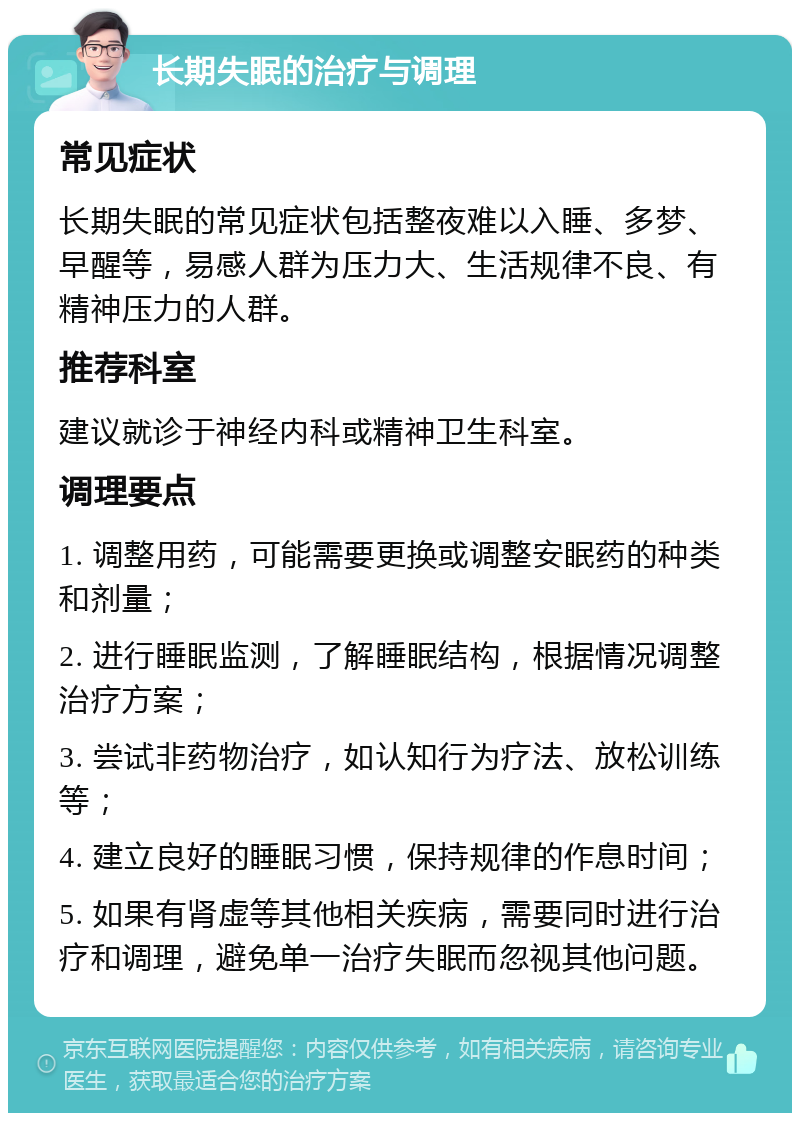 长期失眠的治疗与调理 常见症状 长期失眠的常见症状包括整夜难以入睡、多梦、早醒等，易感人群为压力大、生活规律不良、有精神压力的人群。 推荐科室 建议就诊于神经内科或精神卫生科室。 调理要点 1. 调整用药，可能需要更换或调整安眠药的种类和剂量； 2. 进行睡眠监测，了解睡眠结构，根据情况调整治疗方案； 3. 尝试非药物治疗，如认知行为疗法、放松训练等； 4. 建立良好的睡眠习惯，保持规律的作息时间； 5. 如果有肾虚等其他相关疾病，需要同时进行治疗和调理，避免单一治疗失眠而忽视其他问题。