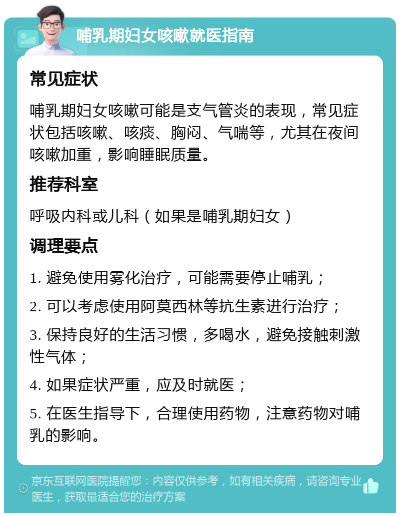 哺乳期妇女咳嗽就医指南 常见症状 哺乳期妇女咳嗽可能是支气管炎的表现，常见症状包括咳嗽、咳痰、胸闷、气喘等，尤其在夜间咳嗽加重，影响睡眠质量。 推荐科室 呼吸内科或儿科（如果是哺乳期妇女） 调理要点 1. 避免使用雾化治疗，可能需要停止哺乳； 2. 可以考虑使用阿莫西林等抗生素进行治疗； 3. 保持良好的生活习惯，多喝水，避免接触刺激性气体； 4. 如果症状严重，应及时就医； 5. 在医生指导下，合理使用药物，注意药物对哺乳的影响。