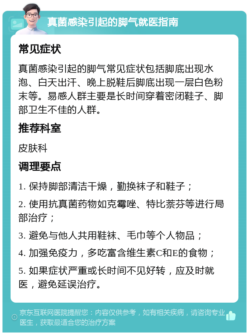 真菌感染引起的脚气就医指南 常见症状 真菌感染引起的脚气常见症状包括脚底出现水泡、白天出汗、晚上脱鞋后脚底出现一层白色粉末等。易感人群主要是长时间穿着密闭鞋子、脚部卫生不佳的人群。 推荐科室 皮肤科 调理要点 1. 保持脚部清洁干燥，勤换袜子和鞋子； 2. 使用抗真菌药物如克霉唑、特比萘芬等进行局部治疗； 3. 避免与他人共用鞋袜、毛巾等个人物品； 4. 加强免疫力，多吃富含维生素C和E的食物； 5. 如果症状严重或长时间不见好转，应及时就医，避免延误治疗。