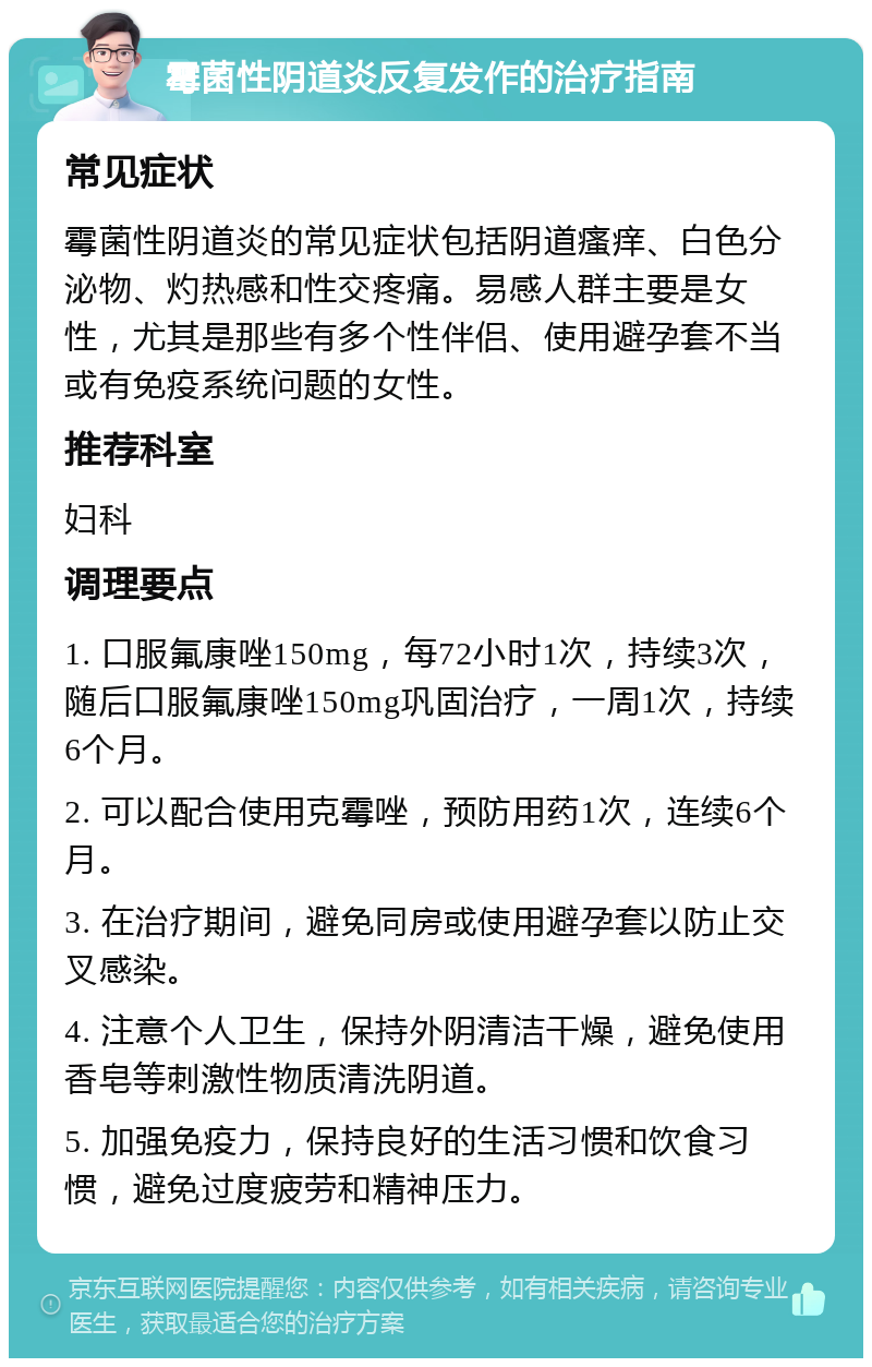 霉菌性阴道炎反复发作的治疗指南 常见症状 霉菌性阴道炎的常见症状包括阴道瘙痒、白色分泌物、灼热感和性交疼痛。易感人群主要是女性，尤其是那些有多个性伴侣、使用避孕套不当或有免疫系统问题的女性。 推荐科室 妇科 调理要点 1. 口服氟康唑150mg，每72小时1次，持续3次，随后口服氟康唑150mg巩固治疗，一周1次，持续6个月。 2. 可以配合使用克霉唑，预防用药1次，连续6个月。 3. 在治疗期间，避免同房或使用避孕套以防止交叉感染。 4. 注意个人卫生，保持外阴清洁干燥，避免使用香皂等刺激性物质清洗阴道。 5. 加强免疫力，保持良好的生活习惯和饮食习惯，避免过度疲劳和精神压力。