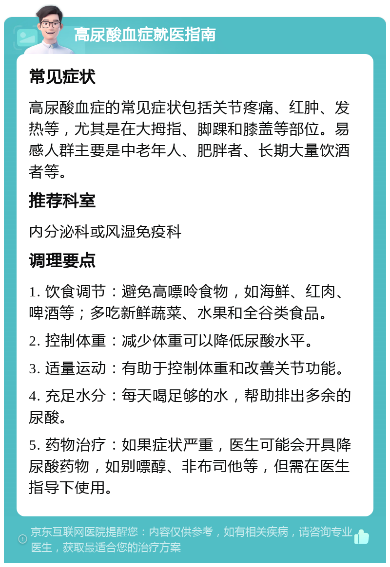 高尿酸血症就医指南 常见症状 高尿酸血症的常见症状包括关节疼痛、红肿、发热等，尤其是在大拇指、脚踝和膝盖等部位。易感人群主要是中老年人、肥胖者、长期大量饮酒者等。 推荐科室 内分泌科或风湿免疫科 调理要点 1. 饮食调节：避免高嘌呤食物，如海鲜、红肉、啤酒等；多吃新鲜蔬菜、水果和全谷类食品。 2. 控制体重：减少体重可以降低尿酸水平。 3. 适量运动：有助于控制体重和改善关节功能。 4. 充足水分：每天喝足够的水，帮助排出多余的尿酸。 5. 药物治疗：如果症状严重，医生可能会开具降尿酸药物，如别嘌醇、非布司他等，但需在医生指导下使用。