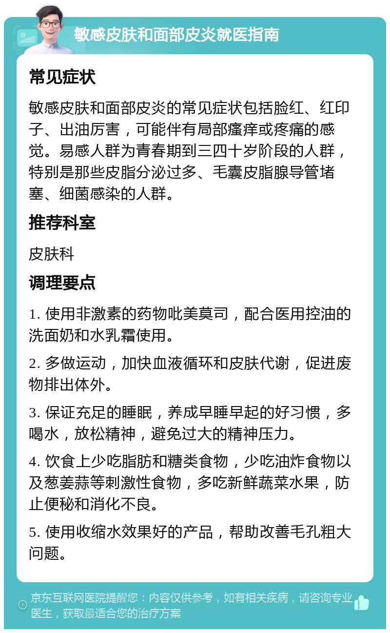 敏感皮肤和面部皮炎就医指南 常见症状 敏感皮肤和面部皮炎的常见症状包括脸红、红印子、出油厉害，可能伴有局部瘙痒或疼痛的感觉。易感人群为青春期到三四十岁阶段的人群，特别是那些皮脂分泌过多、毛囊皮脂腺导管堵塞、细菌感染的人群。 推荐科室 皮肤科 调理要点 1. 使用非激素的药物吡美莫司，配合医用控油的洗面奶和水乳霜使用。 2. 多做运动，加快血液循环和皮肤代谢，促进废物排出体外。 3. 保证充足的睡眠，养成早睡早起的好习惯，多喝水，放松精神，避免过大的精神压力。 4. 饮食上少吃脂肪和糖类食物，少吃油炸食物以及葱姜蒜等刺激性食物，多吃新鲜蔬菜水果，防止便秘和消化不良。 5. 使用收缩水效果好的产品，帮助改善毛孔粗大问题。