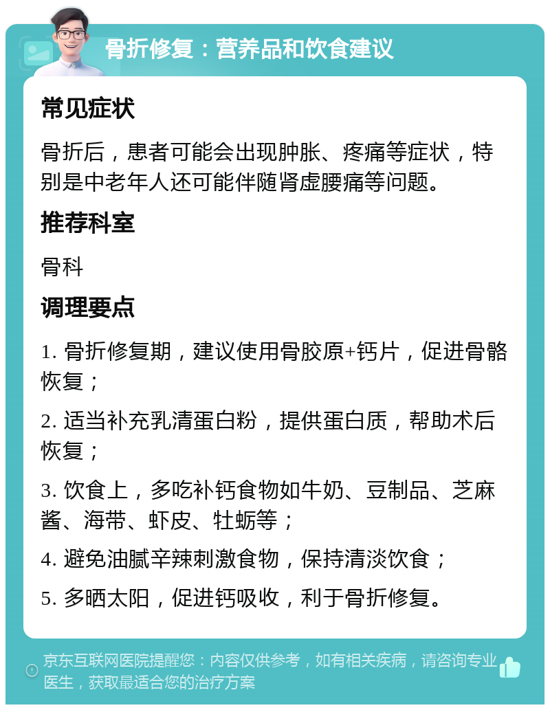 骨折修复：营养品和饮食建议 常见症状 骨折后，患者可能会出现肿胀、疼痛等症状，特别是中老年人还可能伴随肾虚腰痛等问题。 推荐科室 骨科 调理要点 1. 骨折修复期，建议使用骨胶原+钙片，促进骨骼恢复； 2. 适当补充乳清蛋白粉，提供蛋白质，帮助术后恢复； 3. 饮食上，多吃补钙食物如牛奶、豆制品、芝麻酱、海带、虾皮、牡蛎等； 4. 避免油腻辛辣刺激食物，保持清淡饮食； 5. 多晒太阳，促进钙吸收，利于骨折修复。