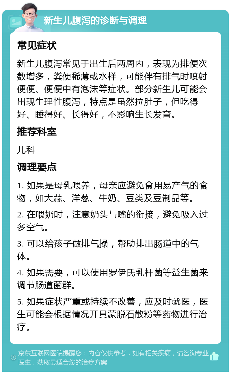 新生儿腹泻的诊断与调理 常见症状 新生儿腹泻常见于出生后两周内，表现为排便次数增多，粪便稀薄或水样，可能伴有排气时喷射便便、便便中有泡沫等症状。部分新生儿可能会出现生理性腹泻，特点是虽然拉肚子，但吃得好、睡得好、长得好，不影响生长发育。 推荐科室 儿科 调理要点 1. 如果是母乳喂养，母亲应避免食用易产气的食物，如大蒜、洋葱、牛奶、豆类及豆制品等。 2. 在喂奶时，注意奶头与嘴的衔接，避免吸入过多空气。 3. 可以给孩子做排气操，帮助排出肠道中的气体。 4. 如果需要，可以使用罗伊氏乳杆菌等益生菌来调节肠道菌群。 5. 如果症状严重或持续不改善，应及时就医，医生可能会根据情况开具蒙脱石散粉等药物进行治疗。