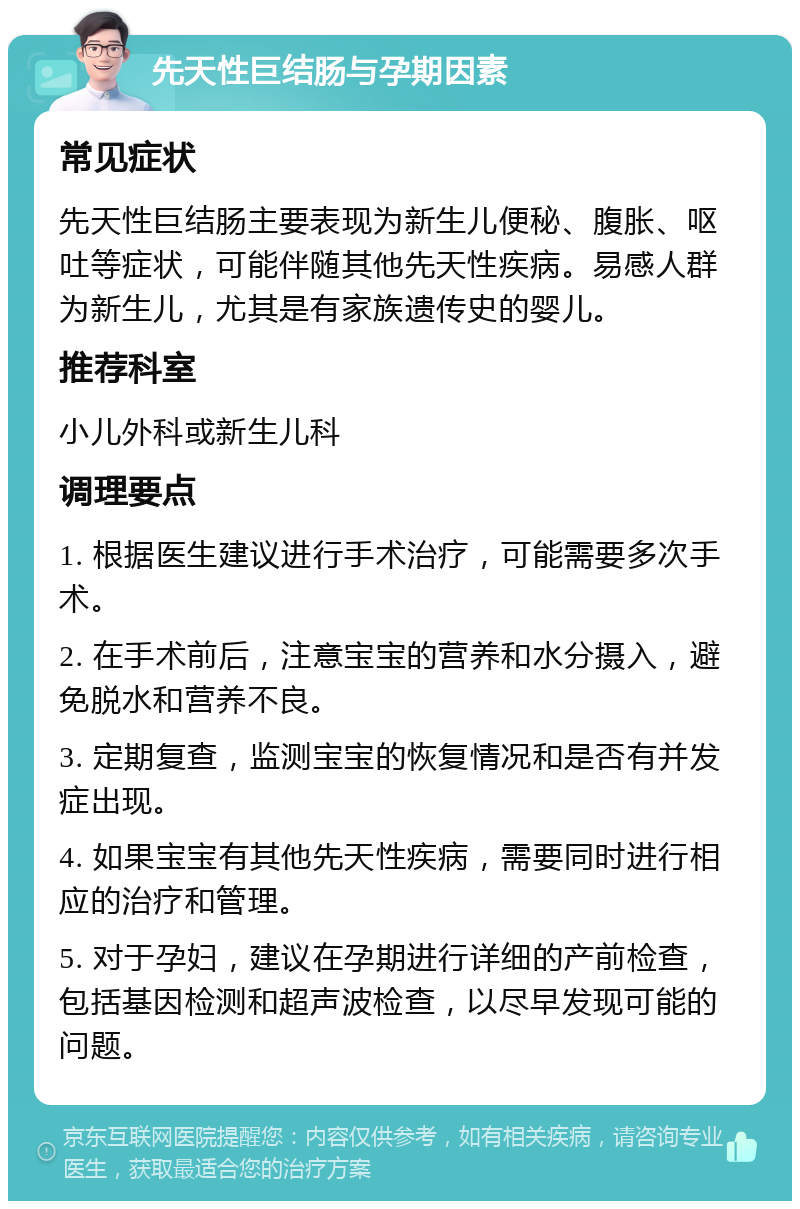 先天性巨结肠与孕期因素 常见症状 先天性巨结肠主要表现为新生儿便秘、腹胀、呕吐等症状，可能伴随其他先天性疾病。易感人群为新生儿，尤其是有家族遗传史的婴儿。 推荐科室 小儿外科或新生儿科 调理要点 1. 根据医生建议进行手术治疗，可能需要多次手术。 2. 在手术前后，注意宝宝的营养和水分摄入，避免脱水和营养不良。 3. 定期复查，监测宝宝的恢复情况和是否有并发症出现。 4. 如果宝宝有其他先天性疾病，需要同时进行相应的治疗和管理。 5. 对于孕妇，建议在孕期进行详细的产前检查，包括基因检测和超声波检查，以尽早发现可能的问题。