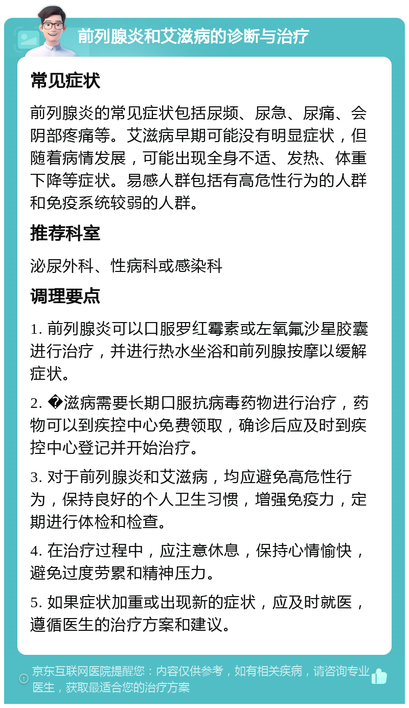 前列腺炎和艾滋病的诊断与治疗 常见症状 前列腺炎的常见症状包括尿频、尿急、尿痛、会阴部疼痛等。艾滋病早期可能没有明显症状，但随着病情发展，可能出现全身不适、发热、体重下降等症状。易感人群包括有高危性行为的人群和免疫系统较弱的人群。 推荐科室 泌尿外科、性病科或感染科 调理要点 1. 前列腺炎可以口服罗红霉素或左氧氟沙星胶囊进行治疗，并进行热水坐浴和前列腺按摩以缓解症状。 2. �滋病需要长期口服抗病毒药物进行治疗，药物可以到疾控中心免费领取，确诊后应及时到疾控中心登记并开始治疗。 3. 对于前列腺炎和艾滋病，均应避免高危性行为，保持良好的个人卫生习惯，增强免疫力，定期进行体检和检查。 4. 在治疗过程中，应注意休息，保持心情愉快，避免过度劳累和精神压力。 5. 如果症状加重或出现新的症状，应及时就医，遵循医生的治疗方案和建议。