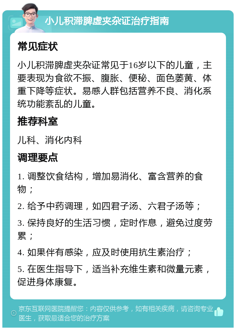 小儿积滞脾虚夹杂证治疗指南 常见症状 小儿积滞脾虚夹杂证常见于16岁以下的儿童，主要表现为食欲不振、腹胀、便秘、面色萎黄、体重下降等症状。易感人群包括营养不良、消化系统功能紊乱的儿童。 推荐科室 儿科、消化内科 调理要点 1. 调整饮食结构，增加易消化、富含营养的食物； 2. 给予中药调理，如四君子汤、六君子汤等； 3. 保持良好的生活习惯，定时作息，避免过度劳累； 4. 如果伴有感染，应及时使用抗生素治疗； 5. 在医生指导下，适当补充维生素和微量元素，促进身体康复。