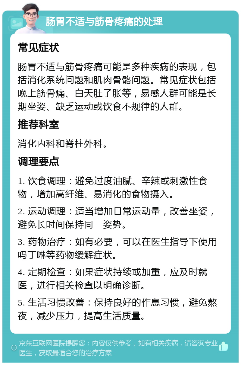 肠胃不适与筋骨疼痛的处理 常见症状 肠胃不适与筋骨疼痛可能是多种疾病的表现，包括消化系统问题和肌肉骨骼问题。常见症状包括晚上筋骨痛、白天肚子胀等，易感人群可能是长期坐姿、缺乏运动或饮食不规律的人群。 推荐科室 消化内科和脊柱外科。 调理要点 1. 饮食调理：避免过度油腻、辛辣或刺激性食物，增加高纤维、易消化的食物摄入。 2. 运动调理：适当增加日常运动量，改善坐姿，避免长时间保持同一姿势。 3. 药物治疗：如有必要，可以在医生指导下使用吗丁啉等药物缓解症状。 4. 定期检查：如果症状持续或加重，应及时就医，进行相关检查以明确诊断。 5. 生活习惯改善：保持良好的作息习惯，避免熬夜，减少压力，提高生活质量。