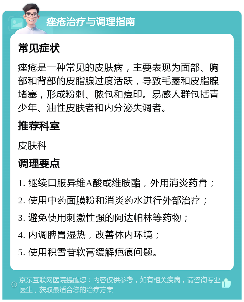 痤疮治疗与调理指南 常见症状 痤疮是一种常见的皮肤病，主要表现为面部、胸部和背部的皮脂腺过度活跃，导致毛囊和皮脂腺堵塞，形成粉刺、脓包和痘印。易感人群包括青少年、油性皮肤者和内分泌失调者。 推荐科室 皮肤科 调理要点 1. 继续口服异维A酸或维胺酯，外用消炎药膏； 2. 使用中药面膜粉和消炎药水进行外部治疗； 3. 避免使用刺激性强的阿达帕林等药物； 4. 内调脾胃湿热，改善体内环境； 5. 使用积雪苷软膏缓解疤痕问题。