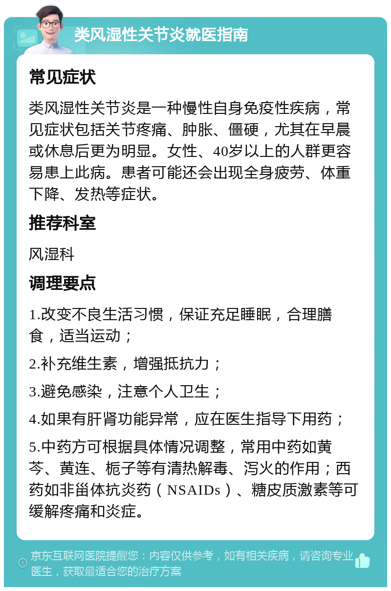 类风湿性关节炎就医指南 常见症状 类风湿性关节炎是一种慢性自身免疫性疾病，常见症状包括关节疼痛、肿胀、僵硬，尤其在早晨或休息后更为明显。女性、40岁以上的人群更容易患上此病。患者可能还会出现全身疲劳、体重下降、发热等症状。 推荐科室 风湿科 调理要点 1.改变不良生活习惯，保证充足睡眠，合理膳食，适当运动； 2.补充维生素，增强抵抗力； 3.避免感染，注意个人卫生； 4.如果有肝肾功能异常，应在医生指导下用药； 5.中药方可根据具体情况调整，常用中药如黄芩、黄连、栀子等有清热解毒、泻火的作用；西药如非甾体抗炎药（NSAIDs）、糖皮质激素等可缓解疼痛和炎症。