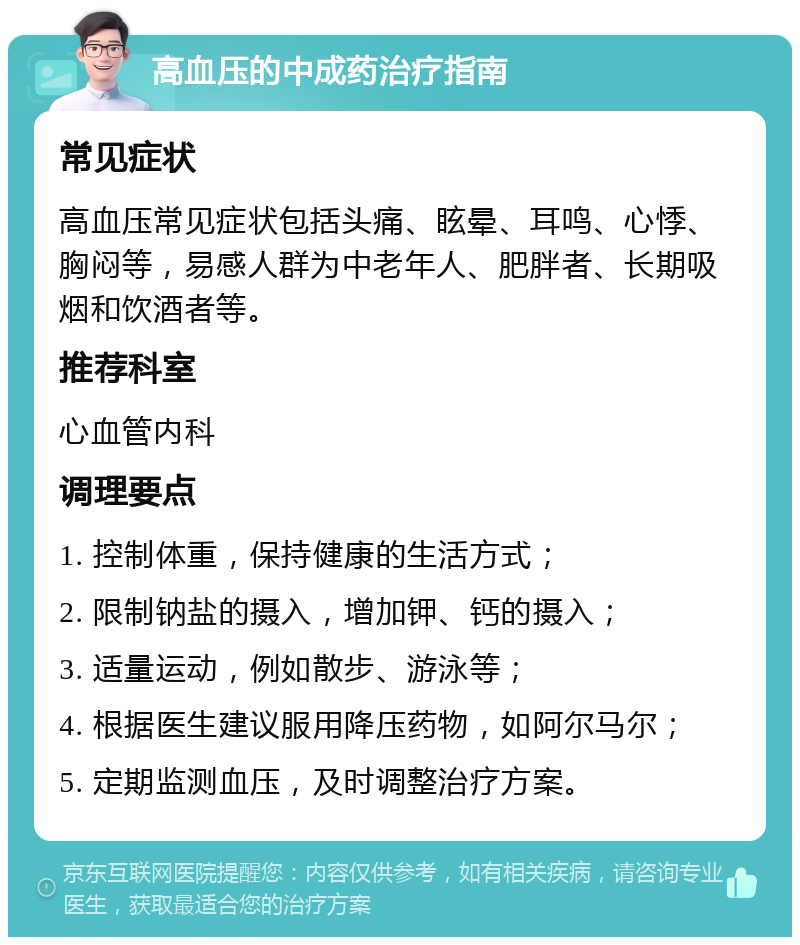 高血压的中成药治疗指南 常见症状 高血压常见症状包括头痛、眩晕、耳鸣、心悸、胸闷等，易感人群为中老年人、肥胖者、长期吸烟和饮酒者等。 推荐科室 心血管内科 调理要点 1. 控制体重，保持健康的生活方式； 2. 限制钠盐的摄入，增加钾、钙的摄入； 3. 适量运动，例如散步、游泳等； 4. 根据医生建议服用降压药物，如阿尔马尔； 5. 定期监测血压，及时调整治疗方案。