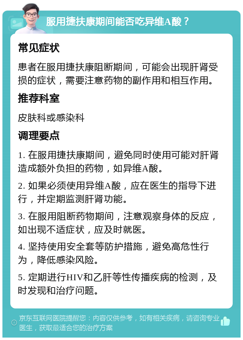 服用捷扶康期间能否吃异维A酸？ 常见症状 患者在服用捷扶康阻断期间，可能会出现肝肾受损的症状，需要注意药物的副作用和相互作用。 推荐科室 皮肤科或感染科 调理要点 1. 在服用捷扶康期间，避免同时使用可能对肝肾造成额外负担的药物，如异维A酸。 2. 如果必须使用异维A酸，应在医生的指导下进行，并定期监测肝肾功能。 3. 在服用阻断药物期间，注意观察身体的反应，如出现不适症状，应及时就医。 4. 坚持使用安全套等防护措施，避免高危性行为，降低感染风险。 5. 定期进行HIV和乙肝等性传播疾病的检测，及时发现和治疗问题。