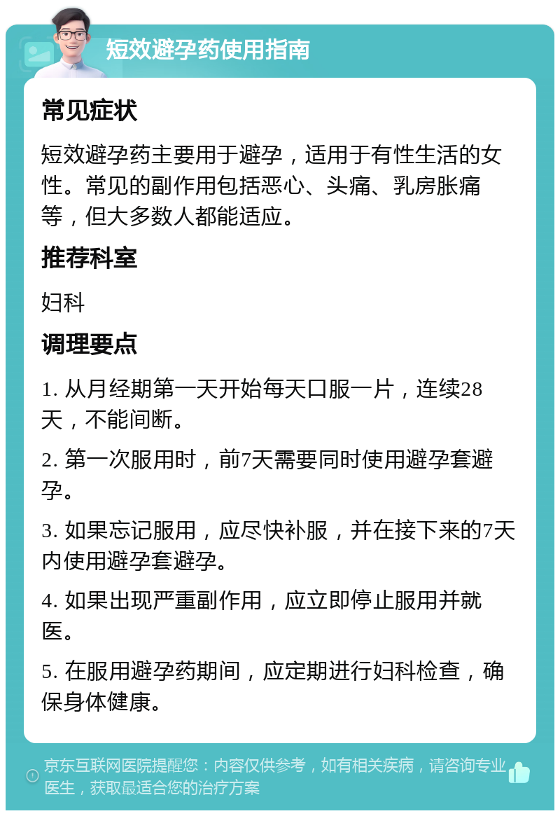 短效避孕药使用指南 常见症状 短效避孕药主要用于避孕，适用于有性生活的女性。常见的副作用包括恶心、头痛、乳房胀痛等，但大多数人都能适应。 推荐科室 妇科 调理要点 1. 从月经期第一天开始每天口服一片，连续28天，不能间断。 2. 第一次服用时，前7天需要同时使用避孕套避孕。 3. 如果忘记服用，应尽快补服，并在接下来的7天内使用避孕套避孕。 4. 如果出现严重副作用，应立即停止服用并就医。 5. 在服用避孕药期间，应定期进行妇科检查，确保身体健康。