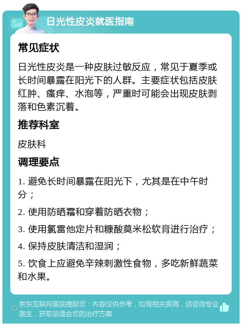 日光性皮炎就医指南 常见症状 日光性皮炎是一种皮肤过敏反应，常见于夏季或长时间暴露在阳光下的人群。主要症状包括皮肤红肿、瘙痒、水泡等，严重时可能会出现皮肤剥落和色素沉着。 推荐科室 皮肤科 调理要点 1. 避免长时间暴露在阳光下，尤其是在中午时分； 2. 使用防晒霜和穿着防晒衣物； 3. 使用氯雷他定片和糠酸莫米松软膏进行治疗； 4. 保持皮肤清洁和湿润； 5. 饮食上应避免辛辣刺激性食物，多吃新鲜蔬菜和水果。