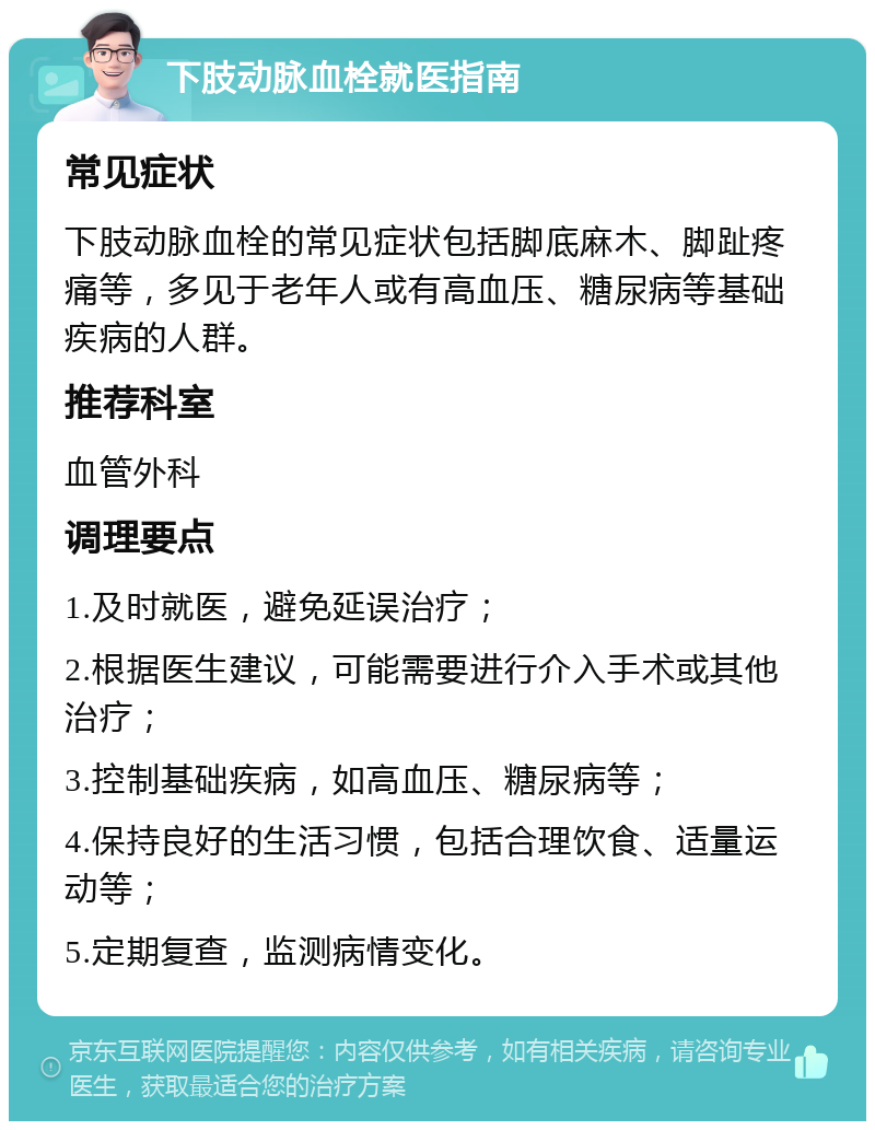 下肢动脉血栓就医指南 常见症状 下肢动脉血栓的常见症状包括脚底麻木、脚趾疼痛等，多见于老年人或有高血压、糖尿病等基础疾病的人群。 推荐科室 血管外科 调理要点 1.及时就医，避免延误治疗； 2.根据医生建议，可能需要进行介入手术或其他治疗； 3.控制基础疾病，如高血压、糖尿病等； 4.保持良好的生活习惯，包括合理饮食、适量运动等； 5.定期复查，监测病情变化。