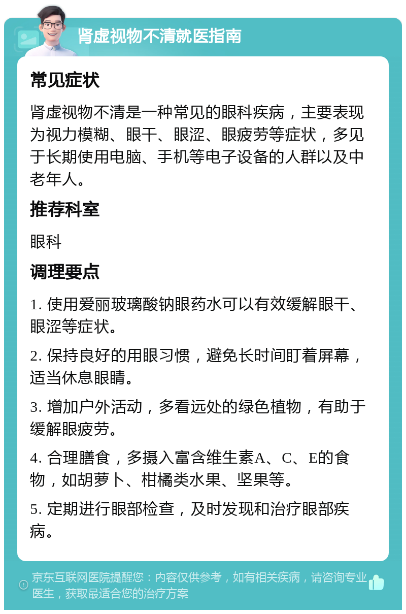 肾虚视物不清就医指南 常见症状 肾虚视物不清是一种常见的眼科疾病，主要表现为视力模糊、眼干、眼涩、眼疲劳等症状，多见于长期使用电脑、手机等电子设备的人群以及中老年人。 推荐科室 眼科 调理要点 1. 使用爱丽玻璃酸钠眼药水可以有效缓解眼干、眼涩等症状。 2. 保持良好的用眼习惯，避免长时间盯着屏幕，适当休息眼睛。 3. 增加户外活动，多看远处的绿色植物，有助于缓解眼疲劳。 4. 合理膳食，多摄入富含维生素A、C、E的食物，如胡萝卜、柑橘类水果、坚果等。 5. 定期进行眼部检查，及时发现和治疗眼部疾病。