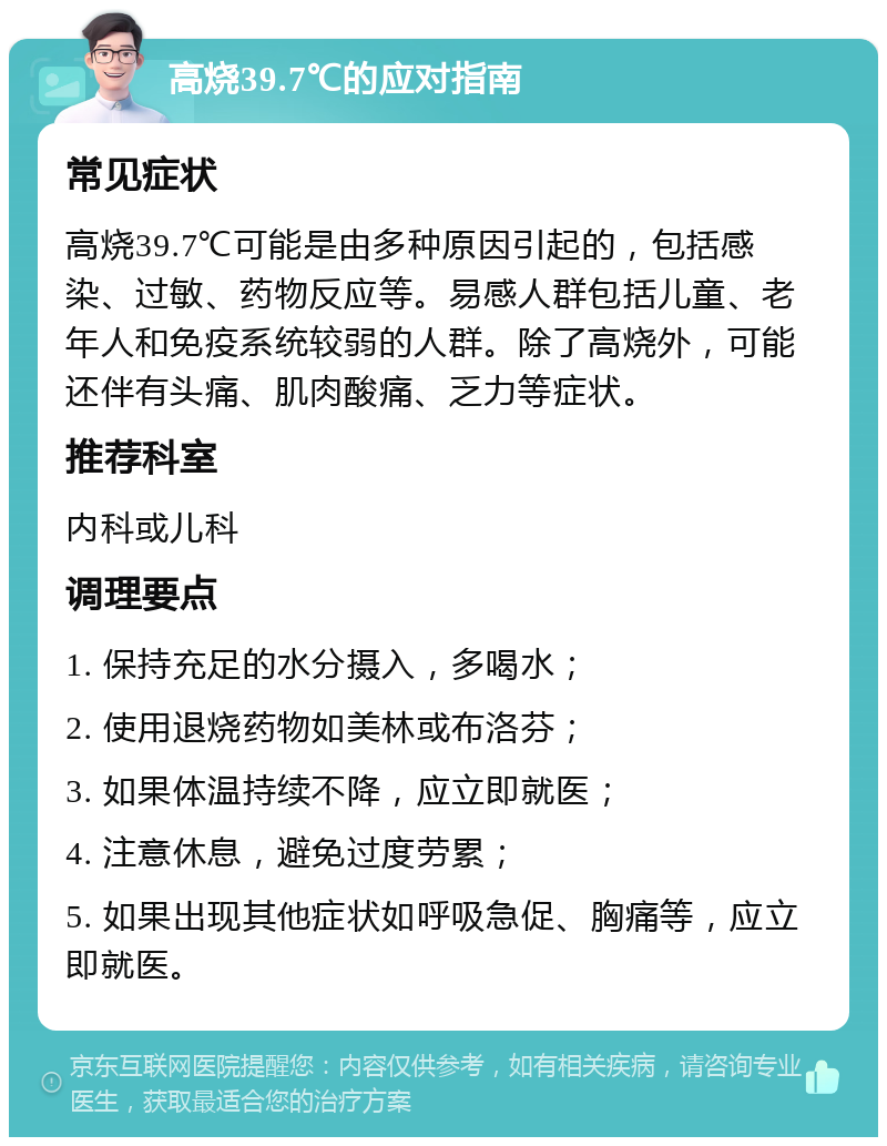 高烧39.7℃的应对指南 常见症状 高烧39.7℃可能是由多种原因引起的，包括感染、过敏、药物反应等。易感人群包括儿童、老年人和免疫系统较弱的人群。除了高烧外，可能还伴有头痛、肌肉酸痛、乏力等症状。 推荐科室 内科或儿科 调理要点 1. 保持充足的水分摄入，多喝水； 2. 使用退烧药物如美林或布洛芬； 3. 如果体温持续不降，应立即就医； 4. 注意休息，避免过度劳累； 5. 如果出现其他症状如呼吸急促、胸痛等，应立即就医。