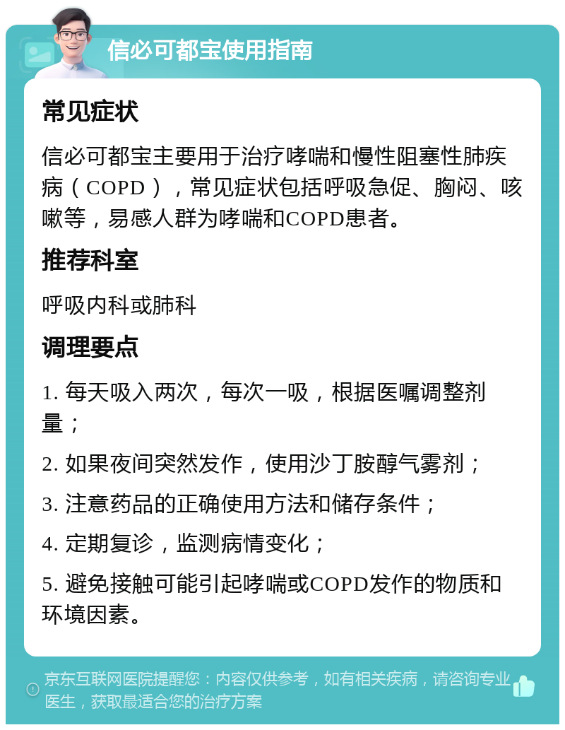 信必可都宝使用指南 常见症状 信必可都宝主要用于治疗哮喘和慢性阻塞性肺疾病（COPD），常见症状包括呼吸急促、胸闷、咳嗽等，易感人群为哮喘和COPD患者。 推荐科室 呼吸内科或肺科 调理要点 1. 每天吸入两次，每次一吸，根据医嘱调整剂量； 2. 如果夜间突然发作，使用沙丁胺醇气雾剂； 3. 注意药品的正确使用方法和储存条件； 4. 定期复诊，监测病情变化； 5. 避免接触可能引起哮喘或COPD发作的物质和环境因素。