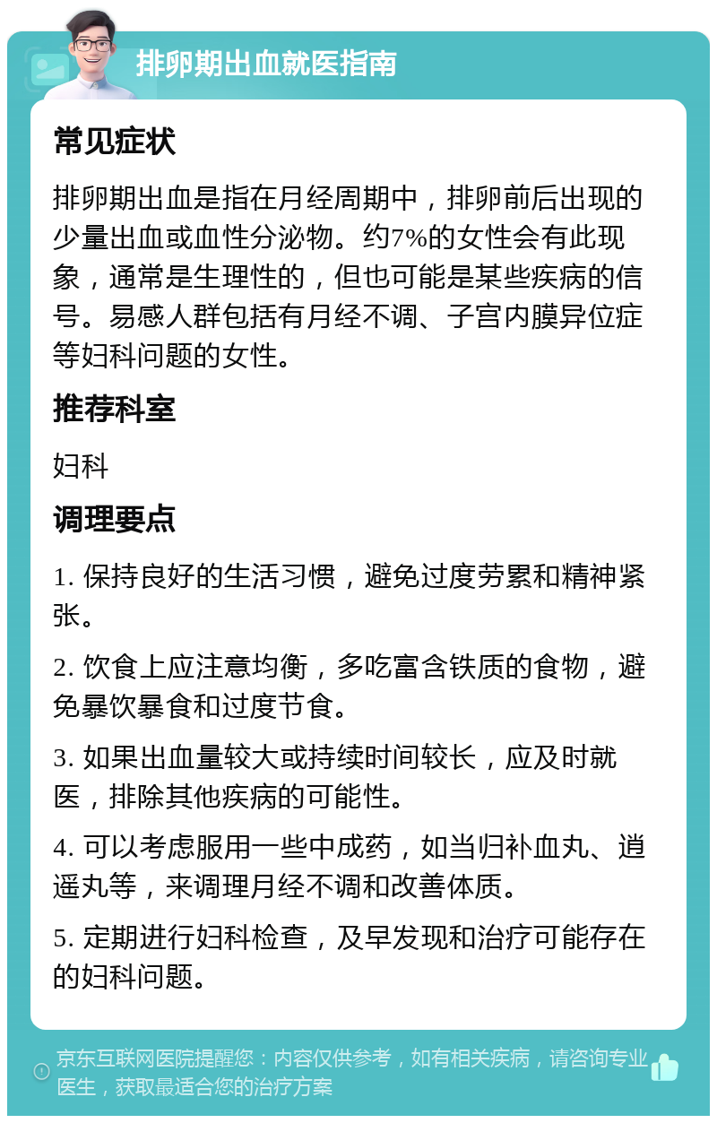 排卵期出血就医指南 常见症状 排卵期出血是指在月经周期中，排卵前后出现的少量出血或血性分泌物。约7%的女性会有此现象，通常是生理性的，但也可能是某些疾病的信号。易感人群包括有月经不调、子宫内膜异位症等妇科问题的女性。 推荐科室 妇科 调理要点 1. 保持良好的生活习惯，避免过度劳累和精神紧张。 2. 饮食上应注意均衡，多吃富含铁质的食物，避免暴饮暴食和过度节食。 3. 如果出血量较大或持续时间较长，应及时就医，排除其他疾病的可能性。 4. 可以考虑服用一些中成药，如当归补血丸、逍遥丸等，来调理月经不调和改善体质。 5. 定期进行妇科检查，及早发现和治疗可能存在的妇科问题。