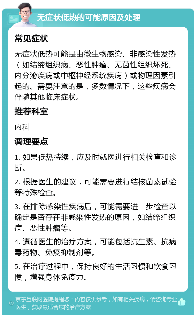 无症状低热的可能原因及处理 常见症状 无症状低热可能是由微生物感染、非感染性发热（如结缔组织病、恶性肿瘤、无菌性组织坏死、内分泌疾病或中枢神经系统疾病）或物理因素引起的。需要注意的是，多数情况下，这些疾病会伴随其他临床症状。 推荐科室 内科 调理要点 1. 如果低热持续，应及时就医进行相关检查和诊断。 2. 根据医生的建议，可能需要进行结核菌素试验等特殊检查。 3. 在排除感染性疾病后，可能需要进一步检查以确定是否存在非感染性发热的原因，如结缔组织病、恶性肿瘤等。 4. 遵循医生的治疗方案，可能包括抗生素、抗病毒药物、免疫抑制剂等。 5. 在治疗过程中，保持良好的生活习惯和饮食习惯，增强身体免疫力。