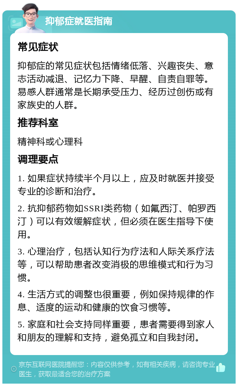 抑郁症就医指南 常见症状 抑郁症的常见症状包括情绪低落、兴趣丧失、意志活动减退、记忆力下降、早醒、自责自罪等。易感人群通常是长期承受压力、经历过创伤或有家族史的人群。 推荐科室 精神科或心理科 调理要点 1. 如果症状持续半个月以上，应及时就医并接受专业的诊断和治疗。 2. 抗抑郁药物如SSRI类药物（如氟西汀、帕罗西汀）可以有效缓解症状，但必须在医生指导下使用。 3. 心理治疗，包括认知行为疗法和人际关系疗法等，可以帮助患者改变消极的思维模式和行为习惯。 4. 生活方式的调整也很重要，例如保持规律的作息、适度的运动和健康的饮食习惯等。 5. 家庭和社会支持同样重要，患者需要得到家人和朋友的理解和支持，避免孤立和自我封闭。