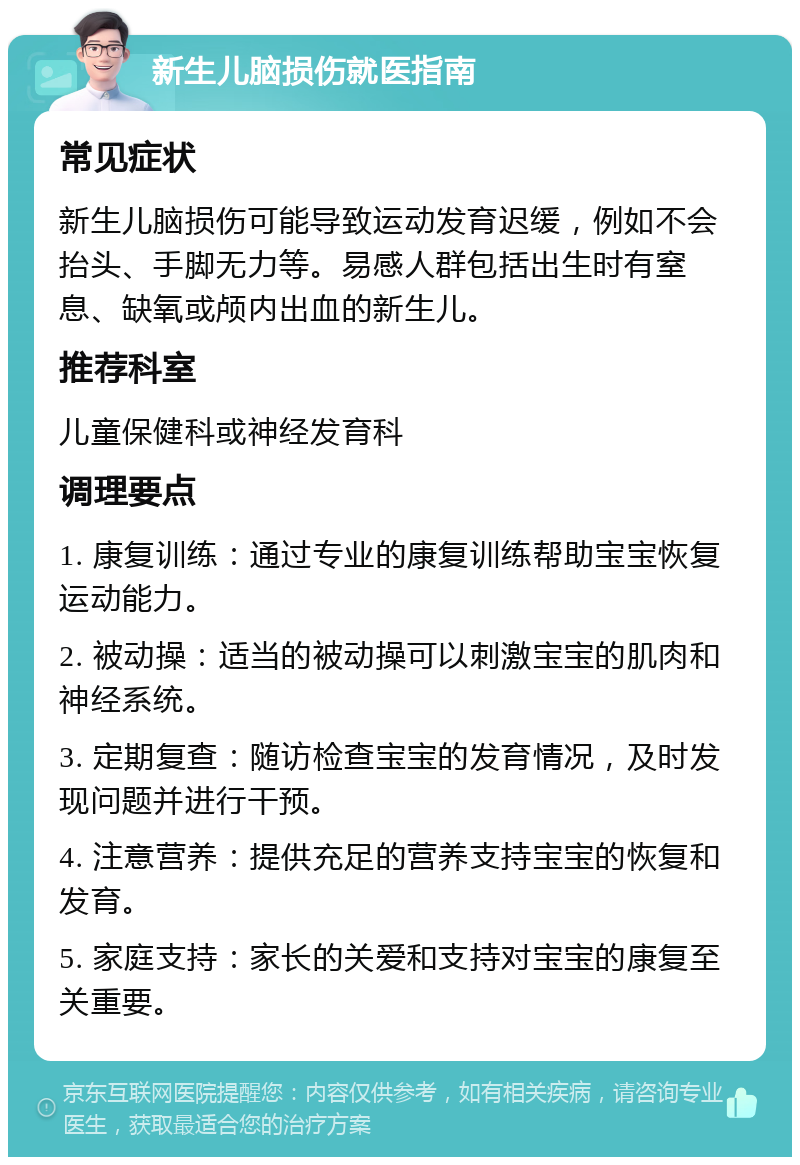 新生儿脑损伤就医指南 常见症状 新生儿脑损伤可能导致运动发育迟缓，例如不会抬头、手脚无力等。易感人群包括出生时有窒息、缺氧或颅内出血的新生儿。 推荐科室 儿童保健科或神经发育科 调理要点 1. 康复训练：通过专业的康复训练帮助宝宝恢复运动能力。 2. 被动操：适当的被动操可以刺激宝宝的肌肉和神经系统。 3. 定期复查：随访检查宝宝的发育情况，及时发现问题并进行干预。 4. 注意营养：提供充足的营养支持宝宝的恢复和发育。 5. 家庭支持：家长的关爱和支持对宝宝的康复至关重要。