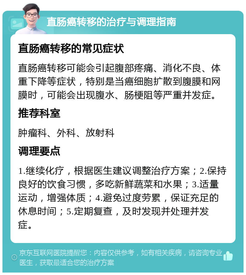 直肠癌转移的治疗与调理指南 直肠癌转移的常见症状 直肠癌转移可能会引起腹部疼痛、消化不良、体重下降等症状，特别是当癌细胞扩散到腹膜和网膜时，可能会出现腹水、肠梗阻等严重并发症。 推荐科室 肿瘤科、外科、放射科 调理要点 1.继续化疗，根据医生建议调整治疗方案；2.保持良好的饮食习惯，多吃新鲜蔬菜和水果；3.适量运动，增强体质；4.避免过度劳累，保证充足的休息时间；5.定期复查，及时发现并处理并发症。