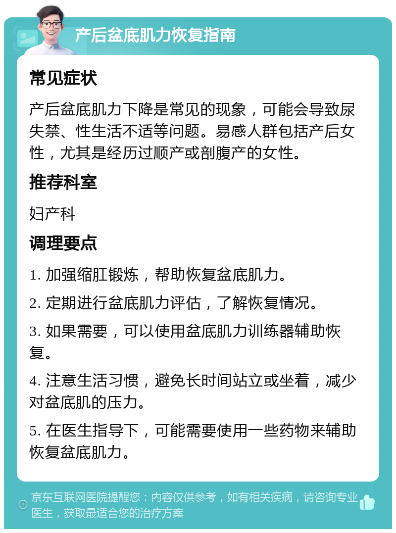 产后盆底肌力恢复指南 常见症状 产后盆底肌力下降是常见的现象，可能会导致尿失禁、性生活不适等问题。易感人群包括产后女性，尤其是经历过顺产或剖腹产的女性。 推荐科室 妇产科 调理要点 1. 加强缩肛锻炼，帮助恢复盆底肌力。 2. 定期进行盆底肌力评估，了解恢复情况。 3. 如果需要，可以使用盆底肌力训练器辅助恢复。 4. 注意生活习惯，避免长时间站立或坐着，减少对盆底肌的压力。 5. 在医生指导下，可能需要使用一些药物来辅助恢复盆底肌力。