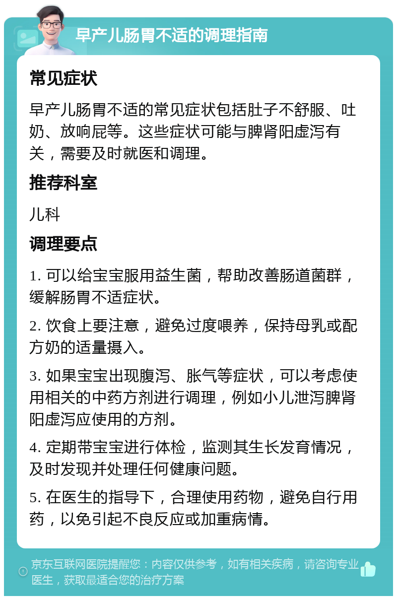 早产儿肠胃不适的调理指南 常见症状 早产儿肠胃不适的常见症状包括肚子不舒服、吐奶、放响屁等。这些症状可能与脾肾阳虚泻有关，需要及时就医和调理。 推荐科室 儿科 调理要点 1. 可以给宝宝服用益生菌，帮助改善肠道菌群，缓解肠胃不适症状。 2. 饮食上要注意，避免过度喂养，保持母乳或配方奶的适量摄入。 3. 如果宝宝出现腹泻、胀气等症状，可以考虑使用相关的中药方剂进行调理，例如小儿泄泻脾肾阳虚泻应使用的方剂。 4. 定期带宝宝进行体检，监测其生长发育情况，及时发现并处理任何健康问题。 5. 在医生的指导下，合理使用药物，避免自行用药，以免引起不良反应或加重病情。