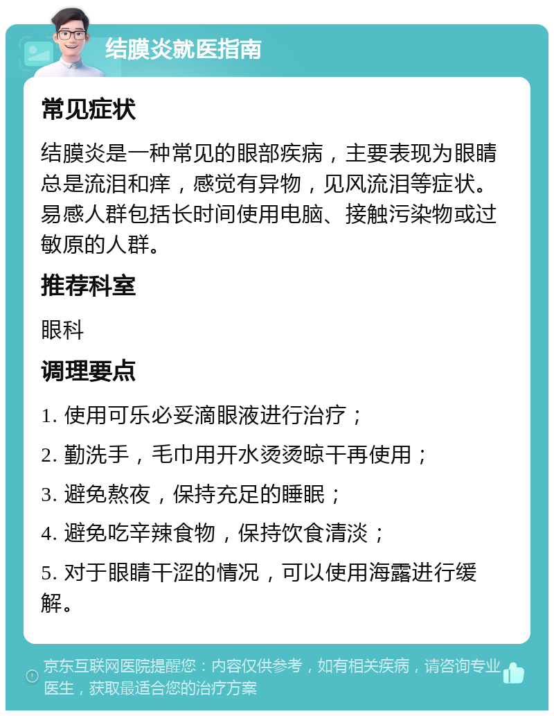 结膜炎就医指南 常见症状 结膜炎是一种常见的眼部疾病，主要表现为眼睛总是流泪和痒，感觉有异物，见风流泪等症状。易感人群包括长时间使用电脑、接触污染物或过敏原的人群。 推荐科室 眼科 调理要点 1. 使用可乐必妥滴眼液进行治疗； 2. 勤洗手，毛巾用开水烫烫晾干再使用； 3. 避免熬夜，保持充足的睡眠； 4. 避免吃辛辣食物，保持饮食清淡； 5. 对于眼睛干涩的情况，可以使用海露进行缓解。