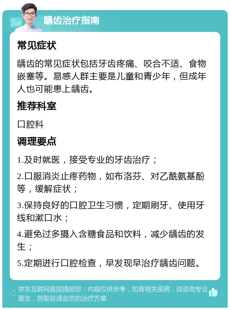 龋齿治疗指南 常见症状 龋齿的常见症状包括牙齿疼痛、咬合不适、食物嵌塞等。易感人群主要是儿童和青少年，但成年人也可能患上龋齿。 推荐科室 口腔科 调理要点 1.及时就医，接受专业的牙齿治疗； 2.口服消炎止疼药物，如布洛芬、对乙酰氨基酚等，缓解症状； 3.保持良好的口腔卫生习惯，定期刷牙、使用牙线和漱口水； 4.避免过多摄入含糖食品和饮料，减少龋齿的发生； 5.定期进行口腔检查，早发现早治疗龋齿问题。