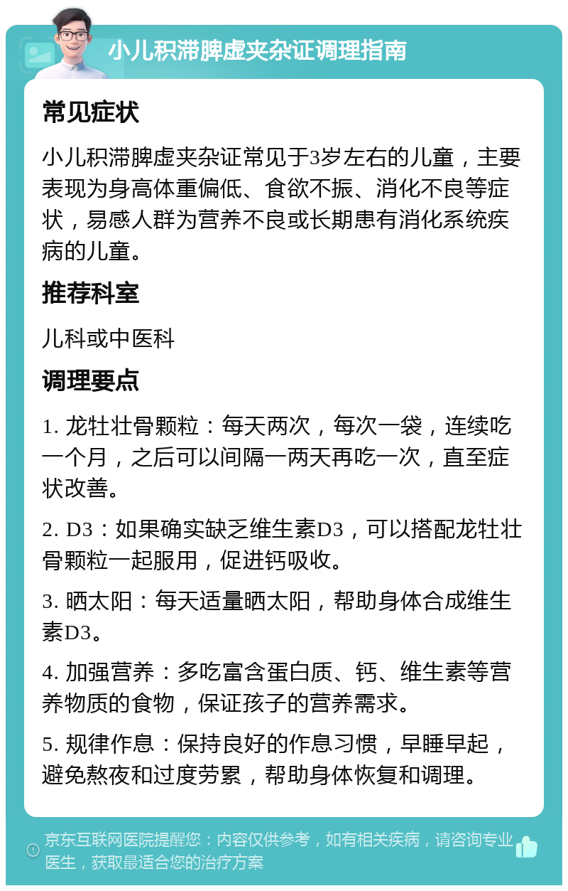 小儿积滞脾虚夹杂证调理指南 常见症状 小儿积滞脾虚夹杂证常见于3岁左右的儿童，主要表现为身高体重偏低、食欲不振、消化不良等症状，易感人群为营养不良或长期患有消化系统疾病的儿童。 推荐科室 儿科或中医科 调理要点 1. 龙牡壮骨颗粒：每天两次，每次一袋，连续吃一个月，之后可以间隔一两天再吃一次，直至症状改善。 2. D3：如果确实缺乏维生素D3，可以搭配龙牡壮骨颗粒一起服用，促进钙吸收。 3. 晒太阳：每天适量晒太阳，帮助身体合成维生素D3。 4. 加强营养：多吃富含蛋白质、钙、维生素等营养物质的食物，保证孩子的营养需求。 5. 规律作息：保持良好的作息习惯，早睡早起，避免熬夜和过度劳累，帮助身体恢复和调理。